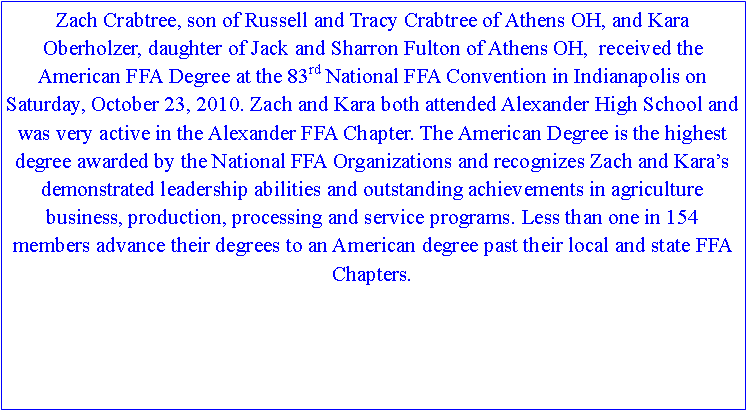 Text Box: Zach Crabtree, son of Russell and Tracy Crabtree of Athens OH, and Kara Oberholzer, daughter of Jack and Sharron Fulton of Athens OH,  received the American FFA Degree at the 83rd National FFA Convention in Indianapolis on Saturday, October 23, 2010. Zach and Kara both attended Alexander High School and was very active in the Alexander FFA Chapter. The American Degree is the highest degree awarded by the National FFA Organizations and recognizes Zach and Kara’s  demonstrated leadership abilities and outstanding achievements in agriculture business, production, processing and service programs. Less than one in 154 members advance their degrees to an American degree past their local and state FFA Chapters. 