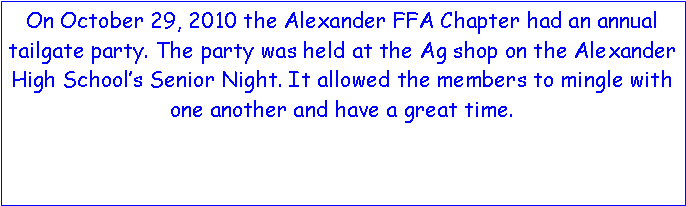 Text Box: On October 29, 2010 the Alexander FFA Chapter had an annual tailgate party. The party was held at the Ag shop on the Alexander High School’s Senior Night. It allowed the members to mingle with one another and have a great time.