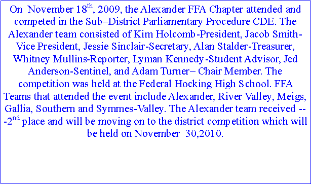 Text Box: On  November 18th, 2009, the Alexander FFA Chapter attended and competed in the Sub–District Parliamentary Procedure CDE. The Alexander team consisted of Kim Holcomb-President, Jacob Smith-Vice President, Jessie Sinclair-Secretary, Alan Stalder-Treasurer, Whitney Mullins-Reporter, Lyman Kennedy-Student Advisor, Jed Anderson-Sentinel, and Adam Turner– Chair Member. The competition was held at the Federal Hocking High School. FFA Teams that attended the event include Alexander, River Valley, Meigs, Gallia, Southern and Symmes-Valley. The Alexander team received ­­­2nd place and will be moving on to the district competition which will be held on November  30,2010. 