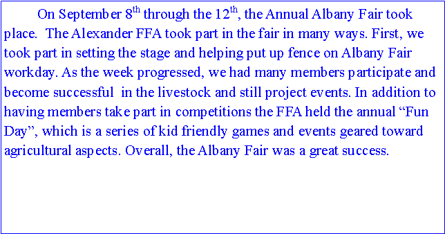 Text Box: 	On September 8th through the 12th, the Annual Albany Fair took place.  The Alexander FFA took part in the fair in many ways. First, we took part in setting the stage and helping put up fence on Albany Fair workday. As the week progressed, we had many members participate and become successful  in the livestock and still project events. In addition to having members take part in competitions the FFA held the annual “Fun Day”, which is a series of kid friendly games and events geared toward agricultural aspects. Overall, the Albany Fair was a great success.