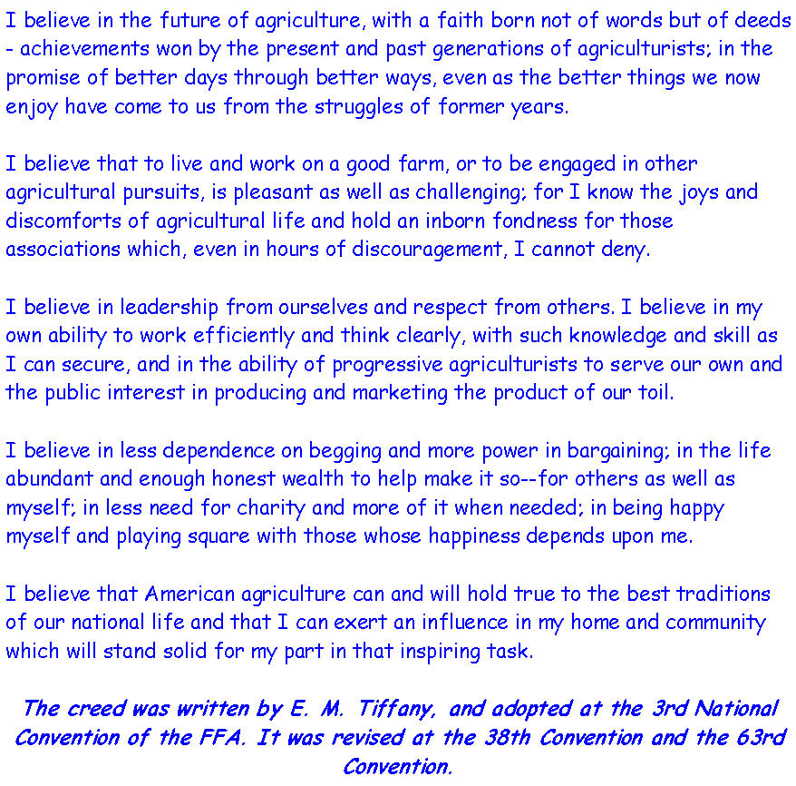 Text Box: I believe in the future of agriculture, with a faith born not of words but of deeds - achievements won by the present and past generations of agriculturists; in the promise of better days through better ways, even as the better things we now enjoy have come to us from the struggles of former years.I believe that to live and work on a good farm, or to be engaged in other agricultural pursuits, is pleasant as well as challenging; for I know the joys and discomforts of agricultural life and hold an inborn fondness for those associations which, even in hours of discouragement, I cannot deny.I believe in leadership from ourselves and respect from others. I believe in my own ability to work efficiently and think clearly, with such knowledge and skill as I can secure, and in the ability of progressive agriculturists to serve our own and the public interest in producing and marketing the product of our toil.I believe in less dependence on begging and more power in bargaining; in the life abundant and enough honest wealth to help make it so--for others as well as myself; in less need for charity and more of it when needed; in being happy myself and playing square with those whose happiness depends upon me.I believe that American agriculture can and will hold true to the best traditions of our national life and that I can exert an influence in my home and community which will stand solid for my part in that inspiring task.The creed was written by E. M. Tiffany, and adopted at the 3rd National Convention of the FFA. It was revised at the 38th Convention and the 63rd Convention.