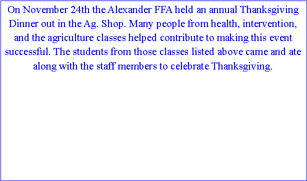 Text Box: On November 24th the Alexander FFA held an annual Thanksgiving Dinner out in the Ag. Shop. Many people from health, intervention, and the agriculture classes helped contribute to making this event successful. The students from those classes listed above came and ate along with the staff members to celebrate Thanksgiving.