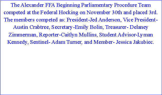 Text Box: The Alexander FFA Beginning Parliamentary Procedure Team competed at the Federal Hocking on November 30th and placed 3rd. The members competed as: President-Jed Anderson, Vice President- Austin Crabtree, Secretary-Emily Bolin, Treasurer- Delaney Zimmerman, Reporter-Caitlyn Mullins, Student Advisor-Lyman Kennedy, Sentinel- Adam Turner, and Member- Jessica Jakubiec.  