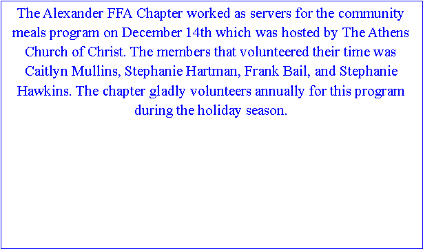 Text Box: The Alexander FFA Chapter worked as servers for the community meals program on December 14th which was hosted by The Athens Church of Christ. The members that volunteered their time was Caitlyn Mullins, Stephanie Hartman, Frank Bail, and Stephanie Hawkins. The chapter gladly volunteers annually for this program during the holiday season. 