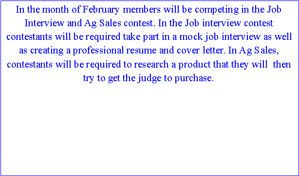 Text Box: In the month of February members will be competing in the Job Interview and Ag Sales contest. In the Job interview contest contestants will be required take part in a mock job interview as well as creating a professional resume and cover letter. In Ag Sales, contestants will be required to research a product that they will  then try to get the judge to purchase.