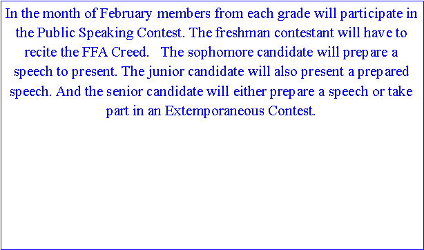 Text Box: In the month of February members from each grade will participate in the Public Speaking Contest. The freshman contestant will have to recite the FFA Creed.   The sophomore candidate will prepare a speech to present. The junior candidate will also present a prepared speech. And the senior candidate will either prepare a speech or take part in an Extemporaneous Contest. 